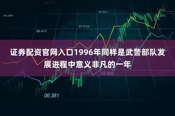 证券配资官网入口1996年同样是武警部队发展进程中意义非凡的一年