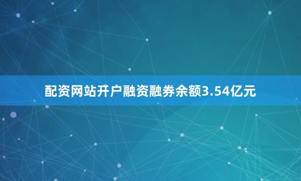 配资网站开户融资融券余额3.54亿元