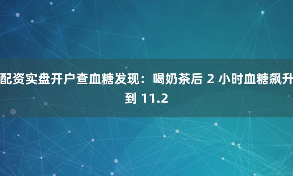 配资实盘开户查血糖发现：喝奶茶后 2 小时血糖飙升到 11.2