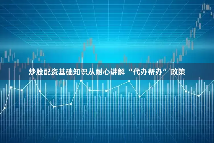 炒股配资基础知识从耐心讲解 “代办帮办” 政策
